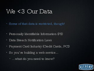We <3 Our Data Some of that data is restricted, though! Personally Identifiable Information (PII) Data Breach Notification Laws Payment Card Industry (Credit Cards, PCI) So you’re building a web service... ...what do you need to know? 