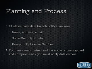 Planning and Process 44 states have data breach notification laws Name, address, email Social Security Number Passport ID, License Number If you are compromised and the above is unencrypted and compromised - you must notify data owners. 