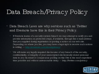 Data Breach/Privacy Policy Data Breach Laws are why services such as Twitter and Evernote have this in their Privacy Policy. If Evernote learns of a security system breach we may attempt to notify you and provide information on protective steps, if available, through the e-mail address that you supplied during registration or posting a notice on our web site. Depending on where you live, you may have a legal right to receive such notices in writing. --  http://evernote.com/about/privacy/ We will make any legally-required disclosures of any breach of the security, confidentiality, or integrity of your unencrypted electronically stored personal data to you via email or conspicuous posting on this Site in the most expedient time possible and without unreasonable delay. -- http://twitter.com/privacy 
