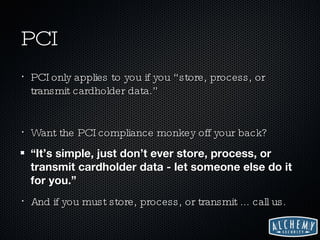 PCI PCI only applies to you if you “store, process, or transmit cardholder data.” Want the PCI compliance monkey off your back? “ It’s simple, just don’t ever store, process, or transmit cardholder data - let someone else do it for you.” And if you must store, process, or transmit ... call us. 