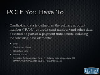 PCI If You Have To Cardholder data is defined as the primary account number (“PAN,” or credit card number) and other data obtained as part of a payment transaction, including the following data elements: PAN Cardholder Name Expiration Date Service Code Sensitive Authentication Data: (1) full magnetic stripe data, (2) CAV2/CVC2/CVV2/CID, and (3) PINs/PIN blocks 