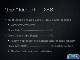 The “kind of” - XSS As of Django 1.0 (Sep 2008), HTML is auto-escaped YAYYYYYYYYYYYY! Does Rails? ------------------------- No Does Google App Engine? -------- No Really? Yup, really. (No domain-wide cookies, phew!)  Does ASP.NET ---------------------- On built-in controls Also has built-in request validation 