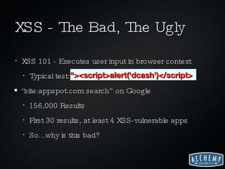 XSS - The Bad, The Ugly XSS 101 - Executes user input in browser context Typical test:  “><script>alert(‘dcash’)</script> “site:appspot.com search” on Google 156,000 Results First 30 results, at least 4 XSS-vulnerable apps So...why is this bad? “ ><script>alert(‘dcash’)</script> 