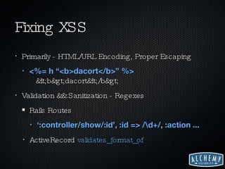 Fixing XSS Primarily - HTML/URL Encoding, Proper Escaping <%= h “<b>dacort</b>” %>   <b>dacort</b> Validation && Sanitization - Regexes Rails Routes ‘ :controller/show/:id’, :id => /\d+/, :action ... ActiveRecord  validates_format_of 