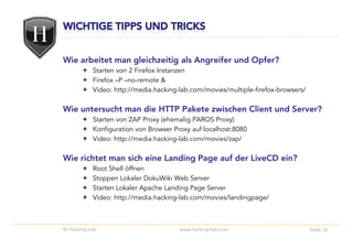 Wie arbeitet man gleichzeitig als Angreifer und Opfer?
           Starten von 2 Firefox Instanzen
           Firefox –P –no-remote &
           Video: http://media.hacking-lab.com/movies/multiple-firefox-browsers/

Wie untersucht man die HTTP Pakete zwischen Client und Server?
           Starten von ZAP Proxy (ehemalig PAROS Proxy)
           Konfiguration von Browser Proxy auf localhost:8080
           Video: http://media.hacking-lab.com/movies/zap/

Wie richtet man sich eine Landing Page auf der LiveCD ein?
           Root Shell öffnen
           Stoppen Lokaler DokuWiki Web Server
           Starten Lokaler Apache Landing Page Server
           Video: http://media.hacking-lab.com/movies/landingpage/



© Hacking-Lab                          www.hacking-lab.com                         Slide 32
 