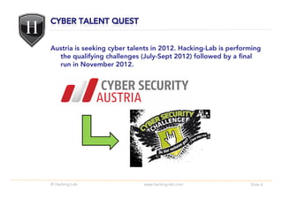 Austria is seeking cyber talents in 2012. Hacking-Lab is performing
  the qualifying challenges (July-Sept 2012) followed by a final
  run in November 2012.




© Hacking-Lab                www.hacking-lab.com               Slide 4
 