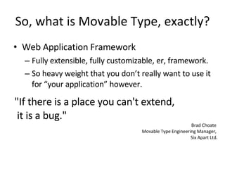 So, what is Movable Type, exactly? Web Application Framework Fully extensible, fully customizable, er, framework. So heavy weight that you don’t really want to use it for “your application” however. "If there is a place you can't extend,  it is a bug." Brad Choate  Movable Type Engineering Manager,  Six Apart Ltd. 