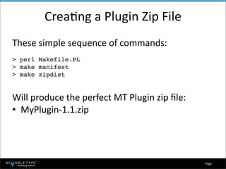 CreaEng a Plugin Zip File
These simple sequence of commands:
> perl Makefile.PL
> make manifest
> make zipdist


Will produce the perfect MT Plugin zip ﬁle:
• MyPlugin‐1.1.zip




                                              Page 
 