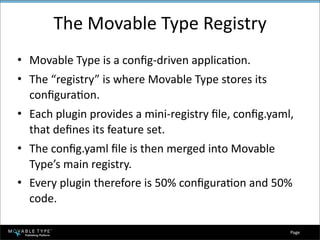 The Movable Type Registry
• Movable Type is a conﬁg‐driven applicaEon.
• The “registry” is where Movable Type stores its 
  conﬁguraEon.
• Each plugin provides a mini‐registry ﬁle, conﬁg.yaml, 
  that deﬁnes its feature set.
• The conﬁg.yaml ﬁle is then merged into Movable 
  Type’s main registry.
• Every plugin therefore is 50% conﬁguraEon and 50% 
  code.

                                                      Page 
 