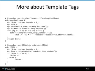 More about Template Tags
# Example: <mt:LoopTenTimes>...</mt:LoopTenTimes>
sub LoopTenTimes {
  my ($ctx, $args, $cond) = @_;
  my $out = quot;quot;;
  my $builder = $ctx->stash('builder');
  my $tokens = $ctx->stash('tokens');
  for (my $i = 1; $i <= 10; $i++) {

   $ctx->stash(quot;current_loop_numberquot;,$i);

 
      $out .= quot;$i * quot; . $builder->build($ctx,$tokens,$cond);
  }
  return $out;
}

# Example: <mt:IfOdd>do this</mt:IfOdd>
sub IfOdd {
  my ($ctx, $args, $cond) = @_;
  my $num = $ctx->stash('current_loop_number');
  if ($num % 2 == 0) {
    return 0;
  } else {

 
      return 1;
  }
}

                                                                  Page 
 