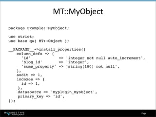 MT::MyObject
package Example::MyObject;

use strict;
use base qw( MT::Object );

__PACKAGE__->install_properties({

   column_defs => {

      'id'            => 'integer not null auto_increment',

      'blog_id'       => 'integer',

      'some_property' => 'string(100) not null',

   },

   audit => 1,

   indexes => {

      id => 1,
     },
     datasource => 'myplugin_myobject',
     primary_key => 'id',
});


                                                          Page 
 
