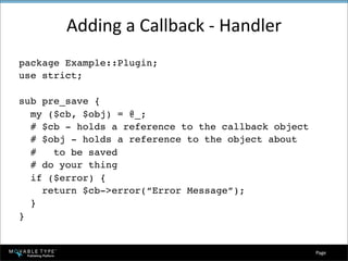 Adding a Callback ‐ Handler
package Example::Plugin;
use strict;

sub pre_save {
  my ($cb, $obj) = @_;
  # $cb - holds a reference to the callback object
  # $obj - holds a reference to the object about
  #   to be saved
  # do your thing
  if ($error) {
    return $cb->error(“Error Message”);
  }
}


                                                     Page 
 