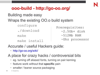 ooo-build - http://go-oo.org/ Building made easy Wraps the existing OO.o build system configure ./download make make install Accurate / useful Hackers guide: http://go-oo.org/wiki/   A place for crazy hacks / controversial bits eg. turning off aliased fonts, turning on pair kerning feature work without that  specific  pain smaller / leaner source packaging Prerequisites: ~2.5Gb+ disk ~512Mb RAM ~Ghz processor 