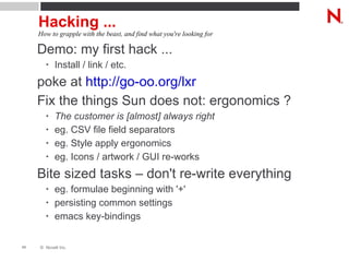 Hacking ... Demo: my first hack ... Install / link / etc. poke at  http://go-oo.org/lxr Fix the things Sun does not: ergonomics ? The customer is [almost] always right eg. CSV file field separators eg. Style apply ergonomics eg. Icons / artwork / GUI re-works Bite sized tasks – don't re-write everything eg. formulae beginning with '+' persisting common settings emacs key-bindings How to grapple with the beast, and find what you're looking for 