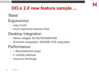 OO.o 2.0 new feature sample ... 'Base' Ergonomics copy brush much improved Impress shell ... Desktop integration Native widgets Win32/GNOME/KDE Evolution integration, GNOME-VFS integration Performance -  -Bsymbolic/link-maps +  visibility attribute resource shrinkage 