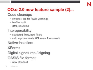 OO.o 2.0 new feature sample (2)... Code cleanups sweeter, eg. far fewer warnings binfilter split XML-based UI Interoperability scattered fixes, new filters calc improvements: 65k rows, forms work Native installers XForms Digital signatures / signing OASIS file format new standard 