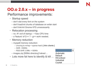 OO.o 2.0.x – in progress Performance improvements: Startup speed don't stat every font on the system don't load/init chunks of database on writer start don't link/init Gnome-VFS unnecessarily Relocation processing no. #1 evil of startup - ~1sec CPU time a 'feature' of C++ ? - g++ work needed. Memory reduction myspell memory reduction: (moving to mmap + sparse hash)  [ thin clients ] SHR: +500Kb RSS-SHR 3.5Mb -> 600Kb images.zip [500kb directory] halved ... Lots more fat here to identify & kill ... 