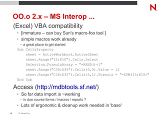OO.o 2.x – MS Interop ... (Excel) VBA compatibility [immature – can buy Sun's macro-foo tool ] simple macros work already a great place to get started Sub CellsProperty sheet = ActiveWorkbook.ActiveSheet sheet.Range("I5:K10").Cells.Select  Selection.FormulaArray = "=RAND()+1" sheet.Range("C30:D35").Cells(0,0).Value = 12 sheet.Range("C30:D35").Cells(5,1).Formula = "=SUM(I5:K10)" End Sub Access ( http://mdbtools.sf.net/ ) So far data import is ~working in due course forms / macros / reports ? Lots of ergonomic & cleanup work needed in 'base' 