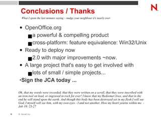Conclusions / Thanks OpenOffice.org a powerful & compelling product cross-platform: feature equivalence: Win32/Unix Ready to deploy now 2.0 with major improvements ~now. A large project that's easy to get involved with lots of small / simple projects... Sign the JCA today ... What I spent the last minutes saying – nudge your neighbour it's nearly over Oh, that my words were recorded, that they were written on a scroll, that they were inscribed with an iron tool on lead, or engraved in rock for ever! I know that my Redeemer lives, and that in the end he will stand upon the earth. And though this body has been destroyed yet in my flesh I will see God, I myself will see him, with my own eyes - I and not another. How my heart yearns within me. - Job 19: 23-27 