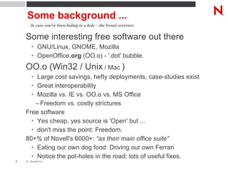 Some background ... Some interesting free software out there GNU/Linux, GNOME, Mozilla OpenOffice .org  (OO.o) - '.dot' bubble. OO.o (Win32 / Unix  / Mac  ) Large cost savings, hefty deployments, case-studies exist Great interoperability Mozilla vs. IE vs. OO.o vs. MS Office Freedom vs. costly strictures Free software Yes cheap, yes source is 'Open' but ... don't miss the point: Freedom. 80+% of Novell's 6000+:  “as their main office suite” Eating our own dog food: Driving our own Ferrari Notice the pot-holes in the road; lots of useful fixes. In case you've been hiding in a hole – the broad overview: 