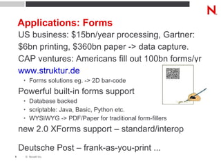 Applications: Forms US business: $15bn/year processing, Gartner: $6bn printing, $360bn paper -> data capture. CAP ventures: Americans fill out 100bn forms/yr www.struktur.de Forms solutions eg. -> 2D bar-code Powerful built-in forms support Database backed scriptable: Java, Basic, Python etc. WYSIWYG -> PDF/Paper for traditional form-fillers new 2.0 XForms support – standard/interop Deutsche Post – frank-as-you-print ... 