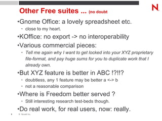 Other Free suites ...  (no doubt Gnome Office: a lovely spreadsheet etc. close to my heart. KOffice: no export -> no interoperability Various commercial pieces: Tell me again why I want to get locked into your XYZ proprietary file-format, and pay huge sums for you to duplicate work that I already own. But XYZ feature is better in ABC !?!!? doubtless, any 1 feature may be better a <-> b not a reasonable comparison Where is Freedom better served ? Still interesting research test-beds though. Do real work, for real users, now: really. 