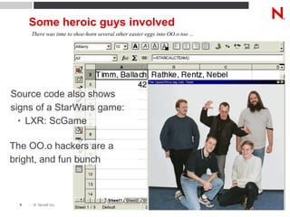 Some heroic guys involved There was time to shoe-horn several other easter eggs into OO.o too ... Source code also shows signs of a StarWars game: LXR: ScGame The OO.o hackers are a bright, and fun bunch 