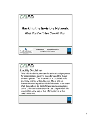 Hacking the Invisible Network:
    What You Don’t See Can Kill You




                Richard Rushing     RRUSHING@AIRDEFENSE.NET

                       Hacking the Invisible Networks




Liability Disclaimer
This information is provided for educational purposes
for organizations desiring to understand the threat
      g                   g
wireless poses. This information is provided as is
and may change without notice. There are no
warranties with regard to this information. In no event
shall the authors be liable for any damages arising
out of or in connection with the use or spread of this
information. Any use of this information is at the
  f                     f       f
user's own risk.




                                                              1
 