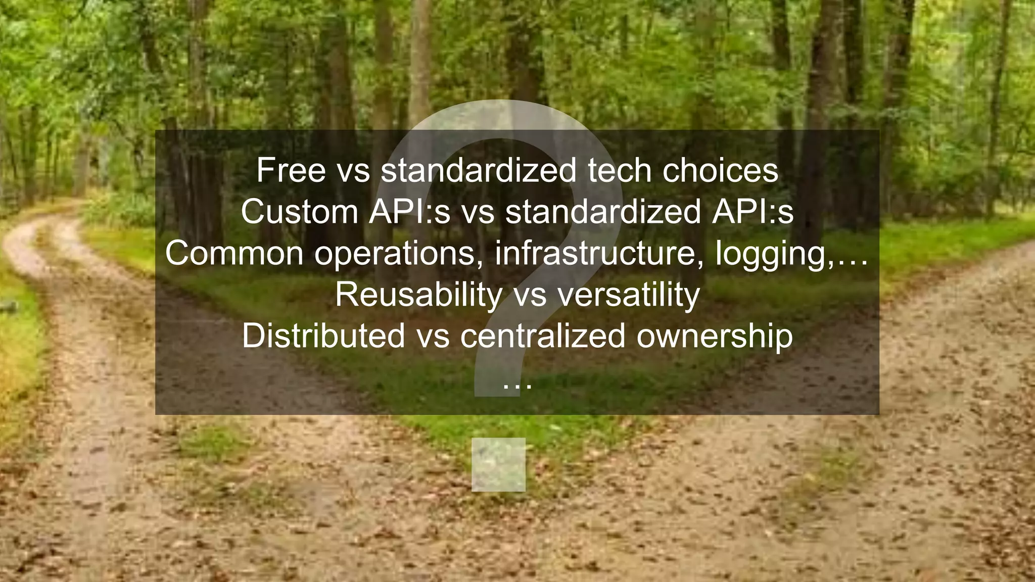 Free vs standardized tech choices
Custom API:s vs standardized API:s
Common operations, infrastructure, logging,…
Reusability vs versatility
Distributed vs centralized ownership
…
 