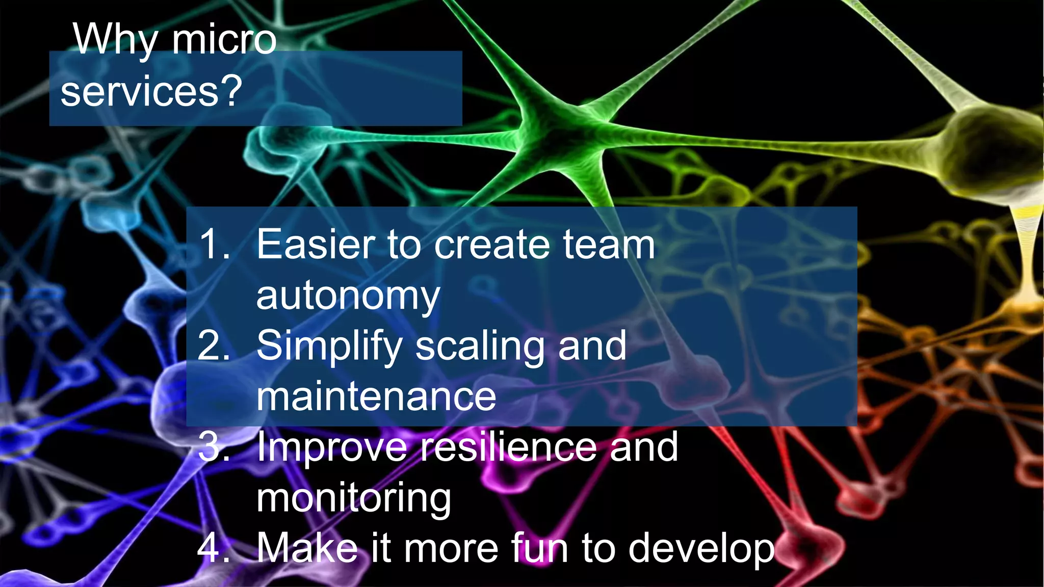 1. Easier to create team
autonomy
2. Simplify scaling and
maintenance
3. Improve resilience and
monitoring
4. Make it more fun to develop
Why micro
services?
 