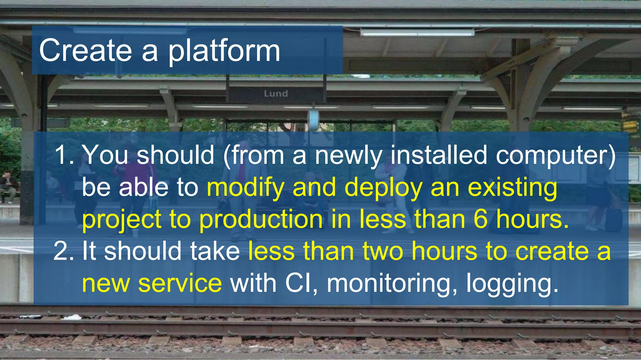 Create a platform
1. You should (from a newly installed computer)
be able to modify and deploy an existing
project to production in less than 6 hours.
2. It should take less than two hours to create a
new service with CI, monitoring, logging.
 