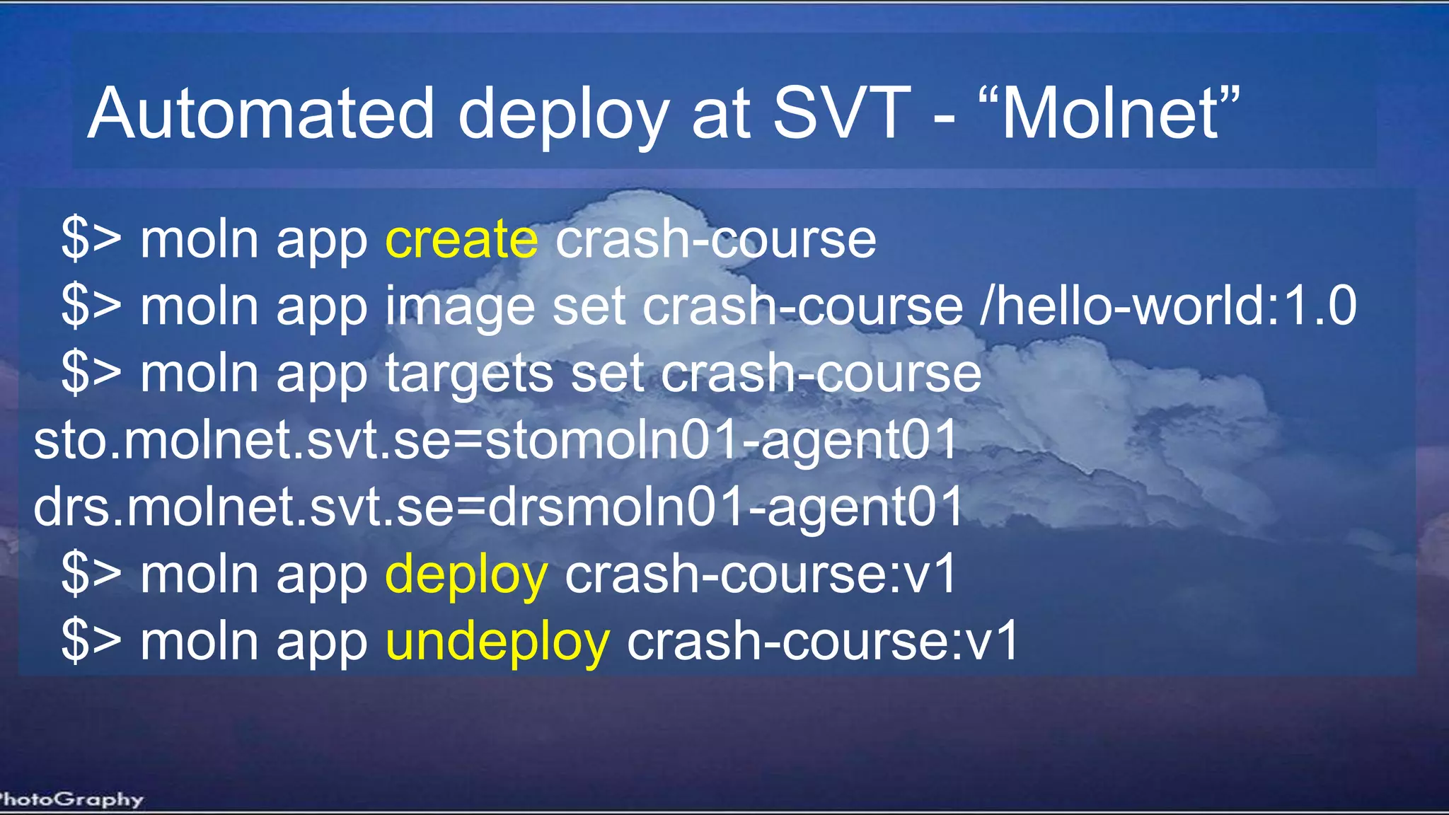 Automated deploy at SVT - “Molnet”
$> moln app create crash-course
$> moln app image set crash-course /hello-world:1.0
$> moln app targets set crash-course
sto.molnet.svt.se=stomoln01-agent01
drs.molnet.svt.se=drsmoln01-agent01
$> moln app deploy crash-course:v1
$> moln app undeploy crash-course:v1
 