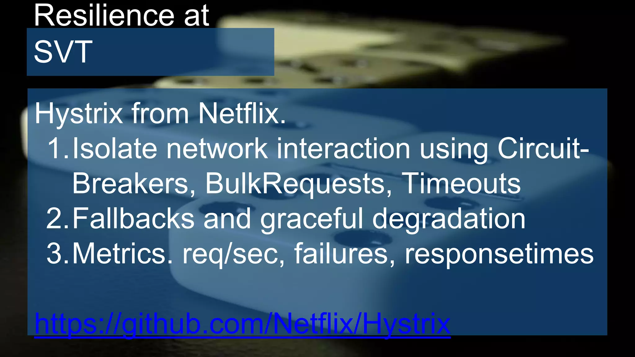 Resilience at
SVT
Hystrix from Netflix.
1.Isolate network interaction using Circuit-
Breakers, BulkRequests, Timeouts
2.Fallbacks and graceful degradation
3.Metrics. req/sec, failures, responsetimes
https://github.com/Netflix/Hystrix
 