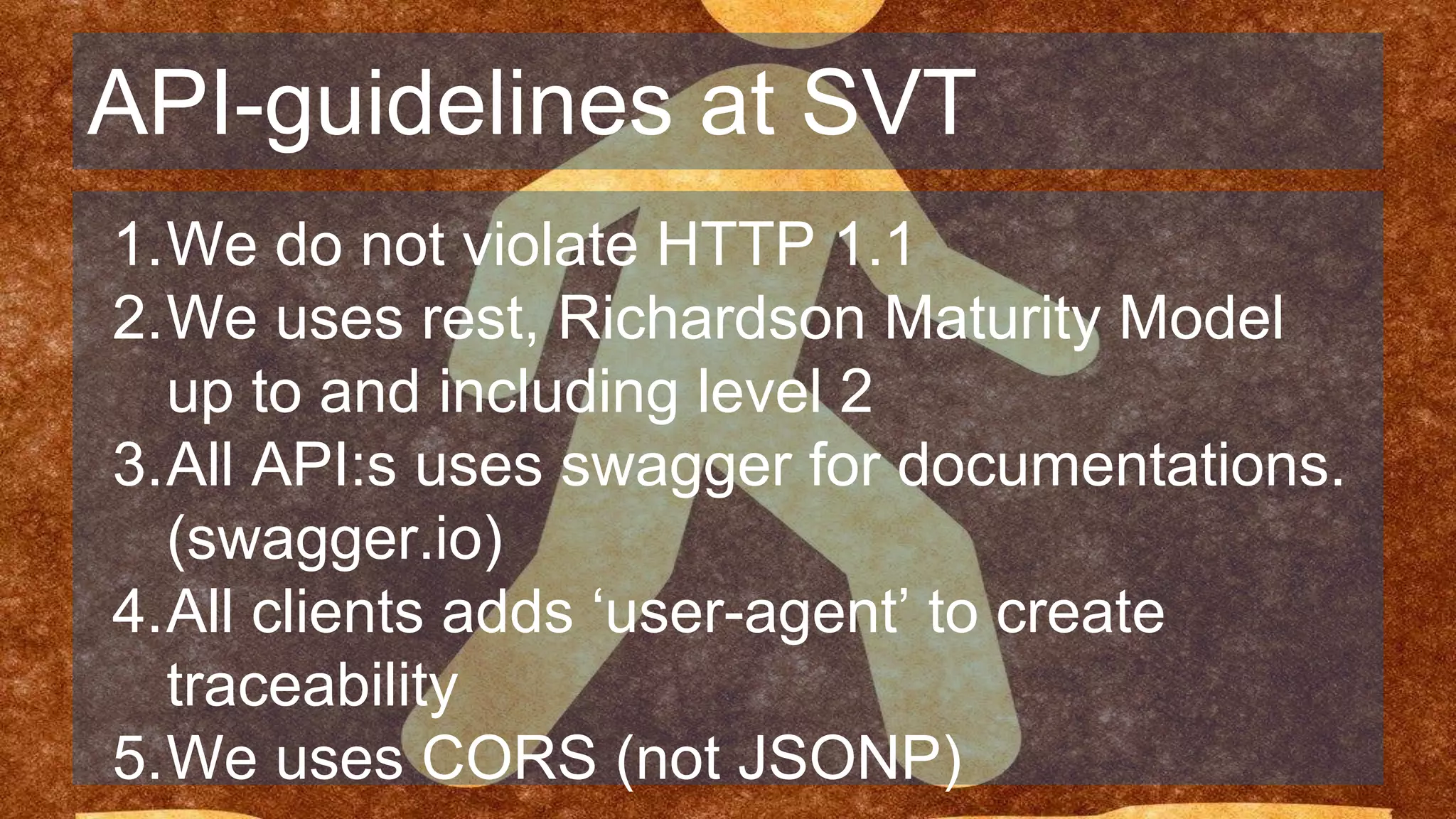 API-guidelines at SVT
1.We do not violate HTTP 1.1
2.We uses rest, Richardson Maturity Model
up to and including level 2
3.All API:s uses swagger for documentations.
(swagger.io)
4.All clients adds ‘user-agent’ to create
traceability
5.We uses CORS (not JSONP)
 