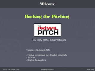 WWeellccoommee 
Hacking the Pitching 
Roy Terry at thePrimalPitch.com 
Tuesday, 26 August 2014 
- Hanhai Investment Inc., Startup University 
- SVSIAN 
- Startup Cofounders 
© 22001144,, TThhee PPrriimmaall PPiittcchh ““HHaacckkiinngg tthhee PPiittcchh"" RRooyy TTeerrrryy 
 