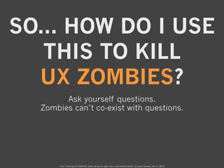 SO... HOW DO I USE
THIS TO KILL
UX ZOMBIES?
Ask yourself questions.
Zombies can’t co-exist with questions.

From “Hacking ...