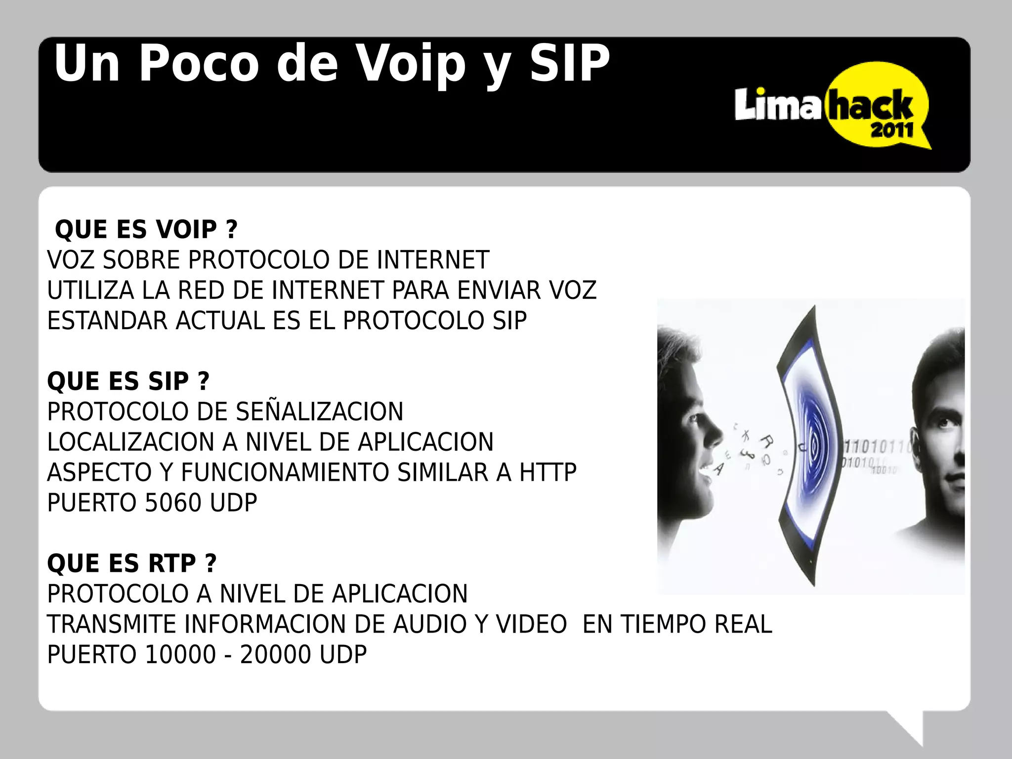 Un Poco de Voip y SIP


 QUE ES VOIP ?
VOZ SOBRE PROTOCOLO DE INTERNET
UTILIZA LA RED DE INTERNET PARA ENVIAR VOZ
ESTANDAR ACTUAL ES EL PROTOCOLO SIP

QUE ES SIP ?
PROTOCOLO DE SEÑALIZACION
LOCALIZACION A NIVEL DE APLICACION
ASPECTO Y FUNCIONAMIENTO SIMILAR A HTTP
PUERTO 5060 UDP

QUE ES RTP ?
PROTOCOLO A NIVEL DE APLICACION
TRANSMITE INFORMACION DE AUDIO Y VIDEO EN TIEMPO REAL
PUERTO 10000 - 20000 UDP
 