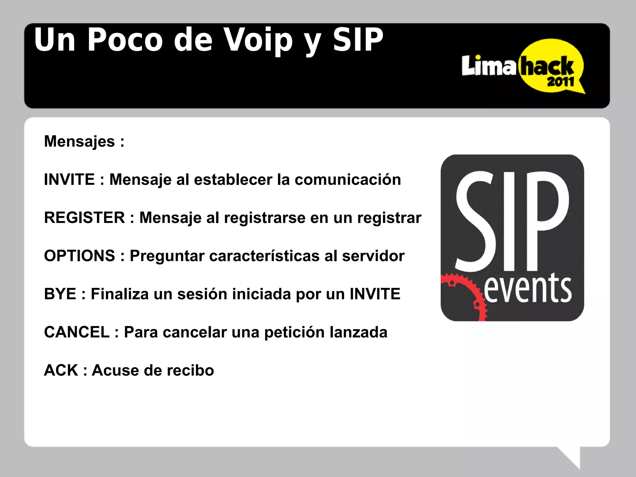 Un Poco de Voip y SIP


Mensajes :

INVITE : Mensaje al establecer la comunicación

REGISTER : Mensaje al registrarse en un registrar

OPTIONS : Preguntar características al servidor

BYE : Finaliza un sesión iniciada por un INVITE

CANCEL : Para cancelar una petición lanzada

ACK : Acuse de recibo
 