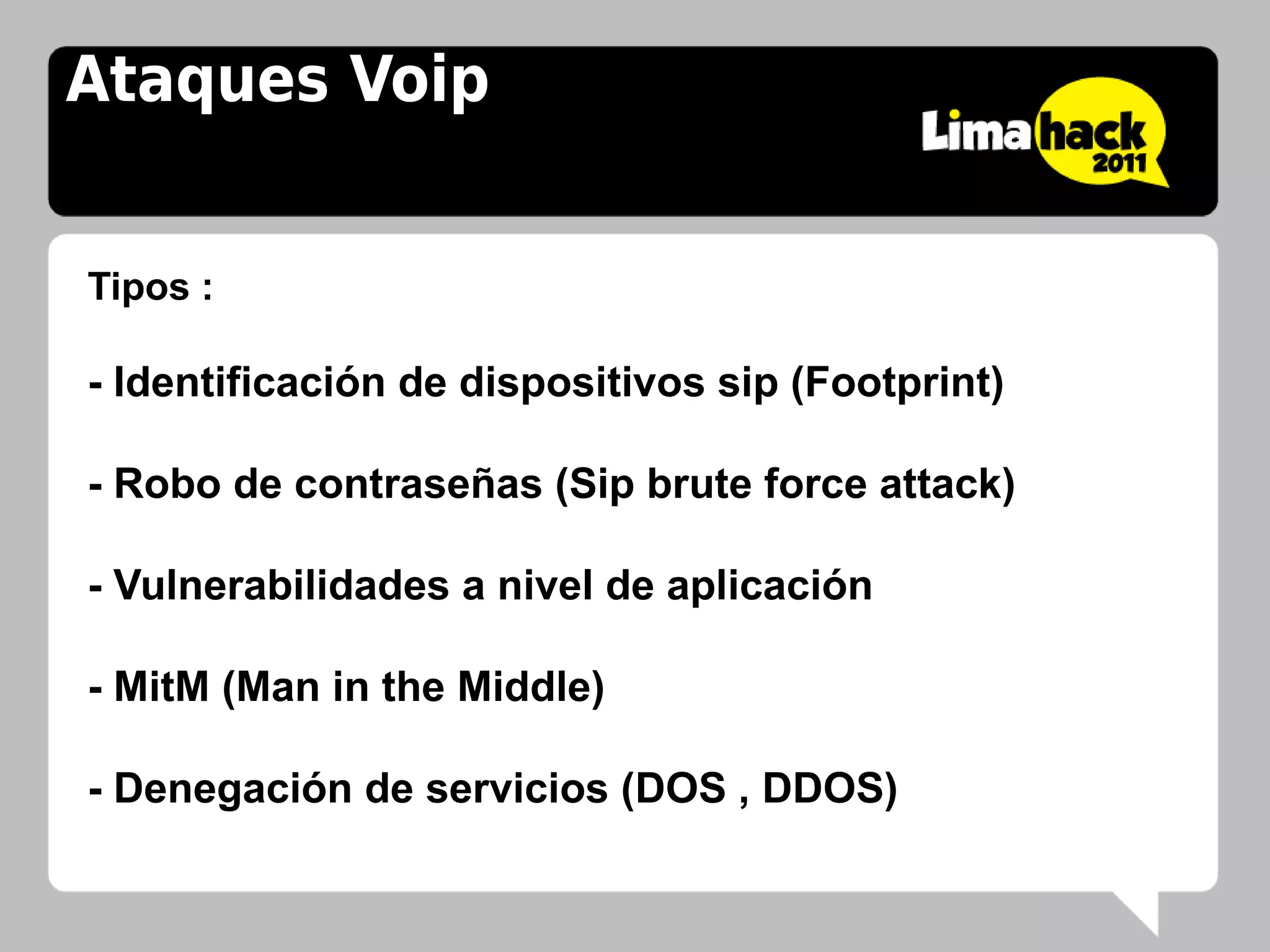 Ataques Voip


Tipos :

- Identificación de dispositivos sip (Footprint)

- Robo de contraseñas (Sip brute force attack)

- Vulnerabilidades a nivel de aplicación

- MitM (Man in the Middle)

- Denegación de servicios (DOS , DDOS)
 