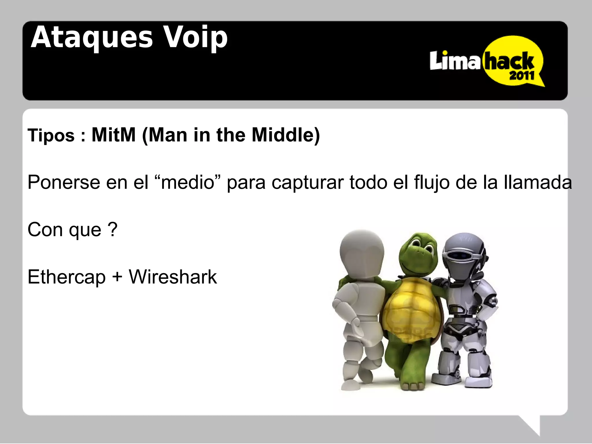 Ataques Voip


Tipos : MitM (Man in the Middle)

Ponerse en el “medio” para capturar todo el flujo de la llamada

Con que ?

Ethercap + Wireshark
 