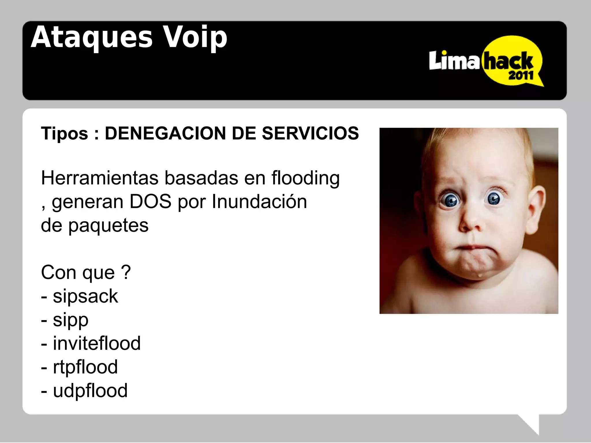 Ataques Voip


Tipos : DENEGACION DE SERVICIOS

Herramientas basadas en flooding
, generan DOS por Inundación
de paquetes

Con que ?
- sipsack
- sipp
- inviteflood
- rtpflood
- udpflood
 