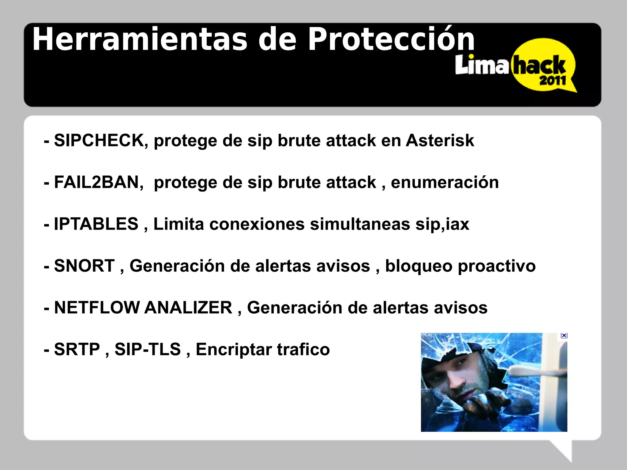 Herramientas de Protección


- SIPCHECK, protege de sip brute attack en Asterisk

- FAIL2BAN, protege de sip brute attack , enumeración

- IPTABLES , Limita conexiones simultaneas sip,iax

- SNORT , Generación de alertas avisos , bloqueo proactivo

- NETFLOW ANALIZER , Generación de alertas avisos

- SRTP , SIP-TLS , Encriptar trafico
 