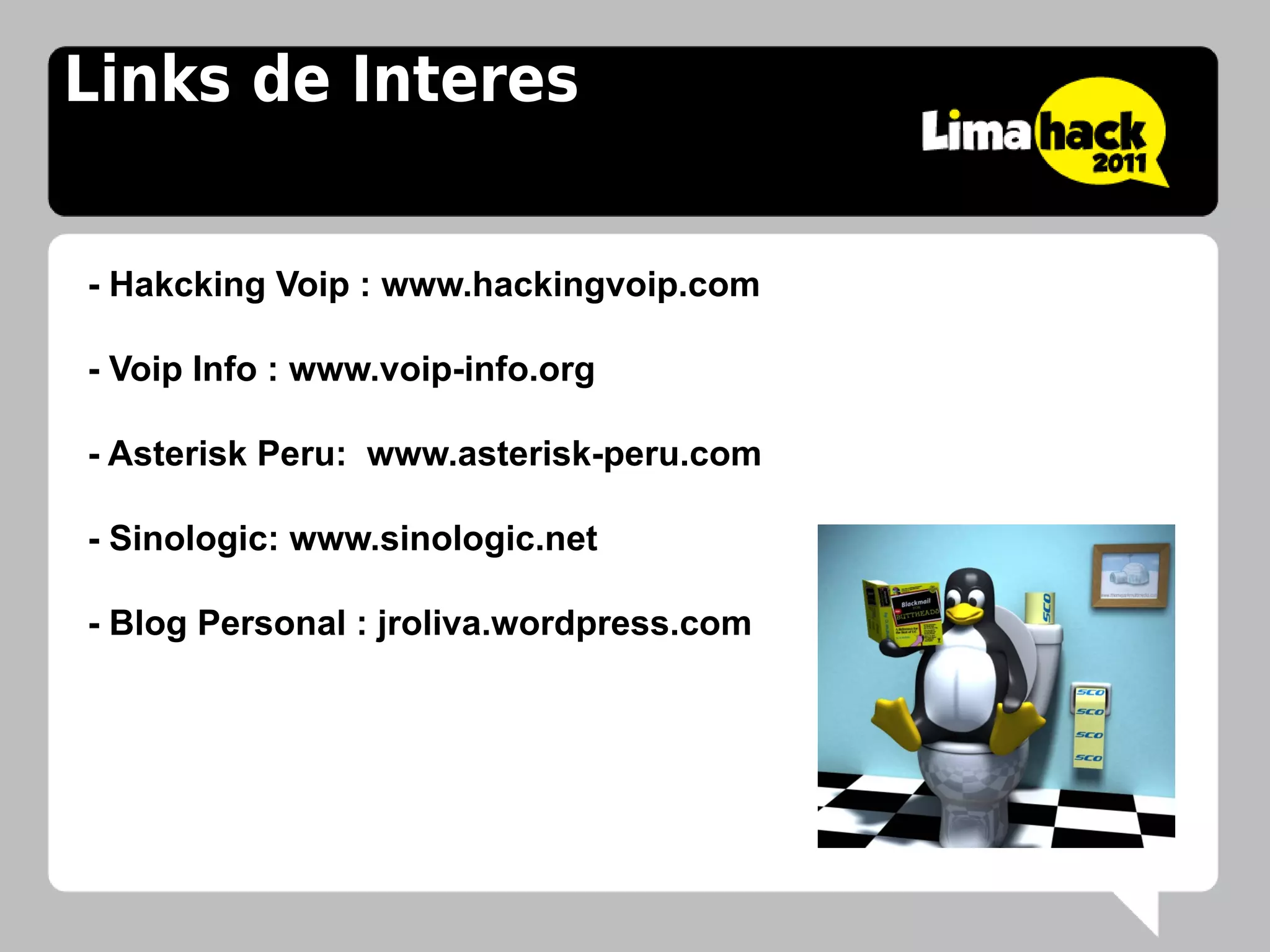 Links de Interes


- Hakcking Voip : www.hackingvoip.com

- Voip Info : www.voip-info.org

- Asterisk Peru: www.asterisk-peru.com

- Sinologic: www.sinologic.net

- Blog Personal : jroliva.wordpress.com
 