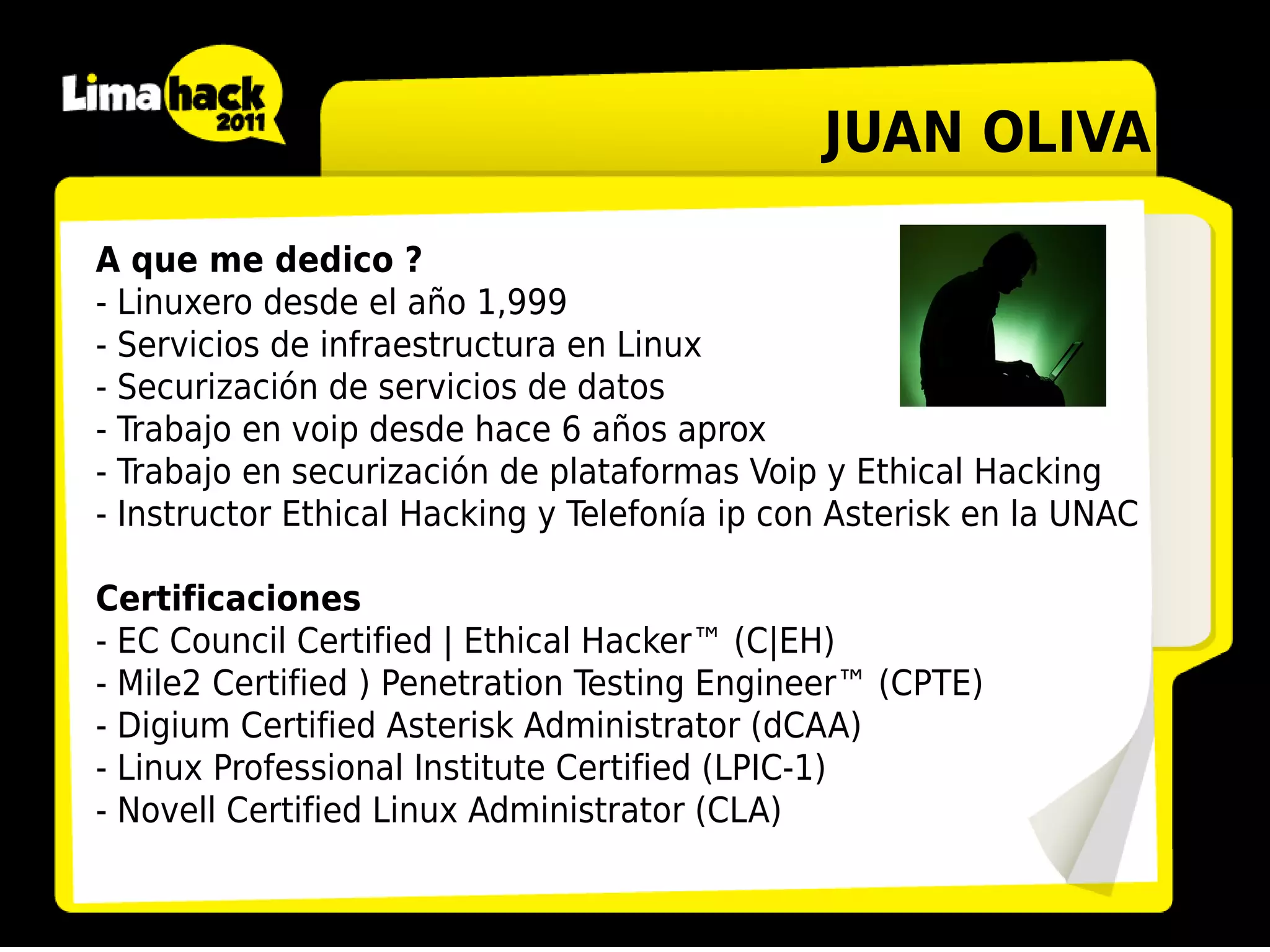 JUAN OLIVA

A que me dedico ?
- Linuxero desde el año 1,999
- Servicios de infraestructura en Linux
- Securización de servicios de datos
- Trabajo en voip desde hace 6 años aprox
- Trabajo en securización de plataformas Voip y Ethical Hacking
- Instructor Ethical Hacking y Telefonía ip con Asterisk en la UNAC

Certificaciones
- EC Council Certified | Ethical Hacker™ (C|EH)
- Mile2 Certified ) Penetration Testing Engineer™ (CPTE)
- Digium Certified Asterisk Administrator (dCAA)
- Linux Professional Institute Certified (LPIC-1)
- Novell Certified Linux Administrator (CLA)
 