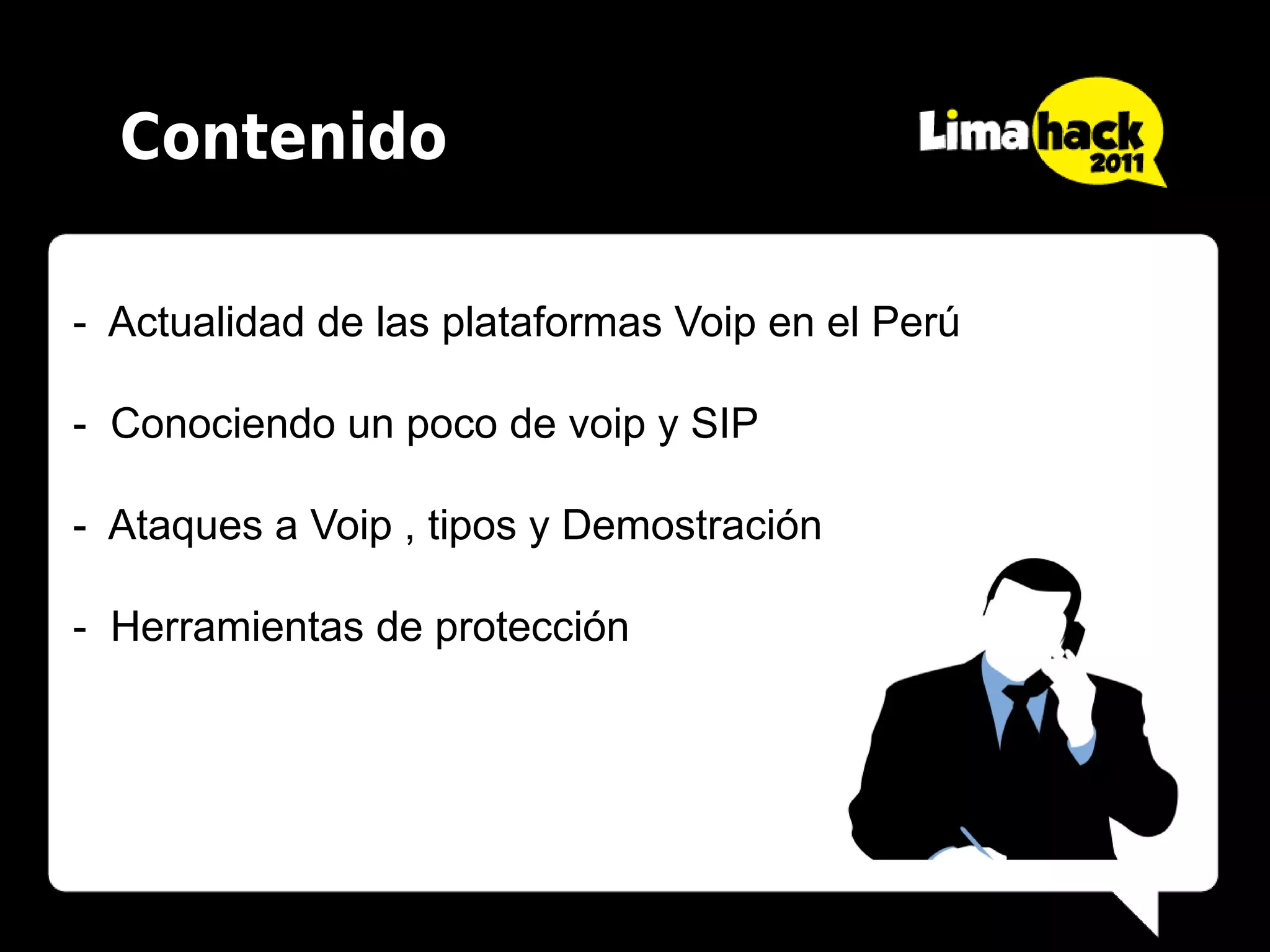 Contenido

- Actualidad de las plataformas Voip en el Perú

- Conociendo un poco de voip y SIP

- Ataques a Voip , tipos y Demostración

- Herramientas de protección
 