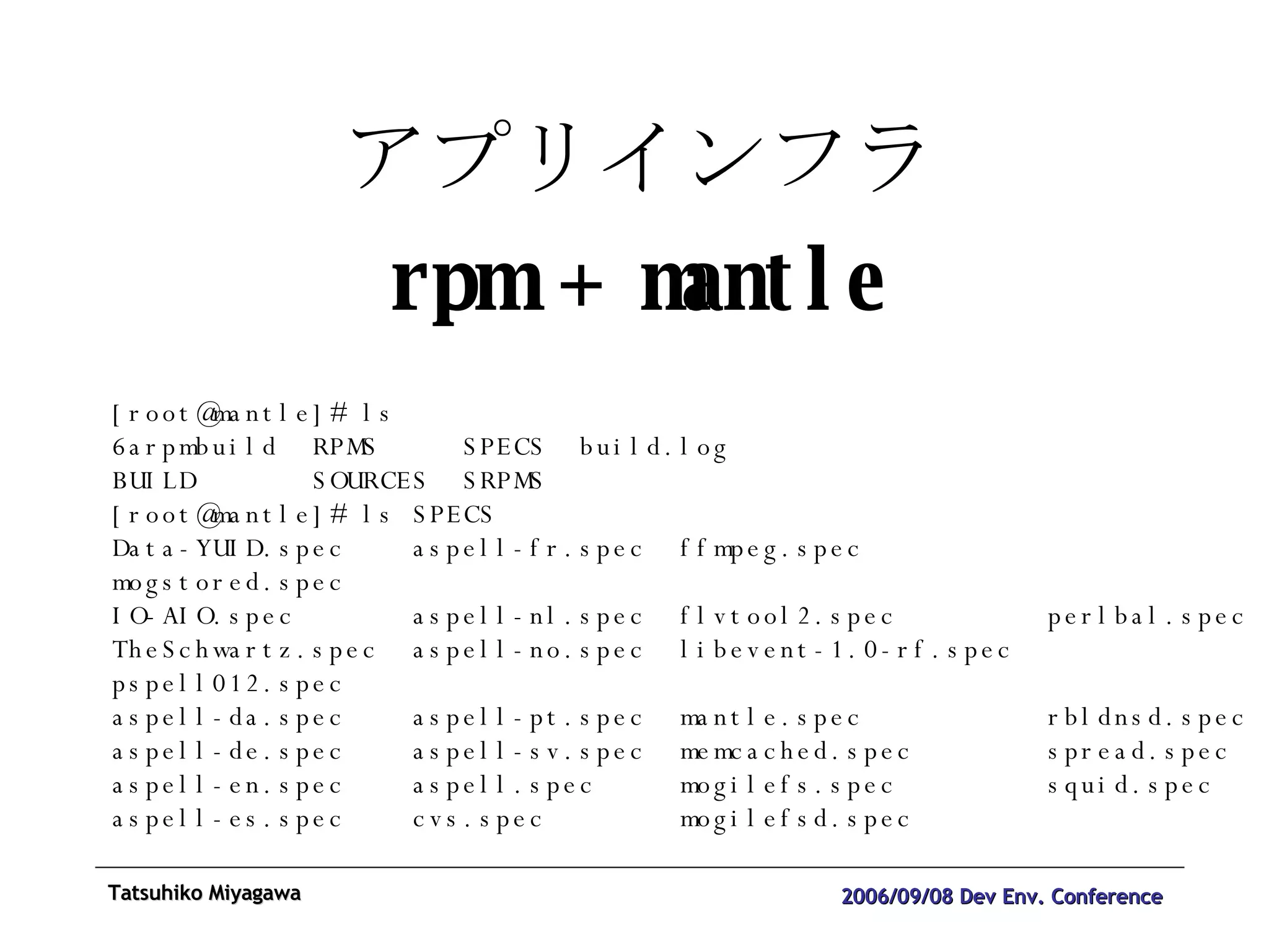 アプリインフラ rpm + mantle [root@mantle]# ls 6arpmbuild  RPMS  SPECS  build.log  BUILD  SOURCES  SRPMS  [root@mantle]# ls SPECS Data-YUID.spec  aspell-fr.spec  ffmpeg.spec  mogstored.spec IO-AIO.spec  aspell-nl.spec  flvtool2.spec  perlbal.spec TheSchwartz.spec  aspell-no.spec  libevent-1.0-rf.spec  pspell012.spec aspell-da.spec  aspell-pt.spec  mantle.spec  rbldnsd.spec aspell-de.spec  aspell-sv.spec  memcached.spec  spread.spec aspell-en.spec  aspell.spec  mogilefs.spec  squid.spec aspell-es.spec  cvs.spec  mogilefsd.spec 