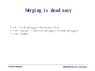 Merging is dead easy > cd ~/svk/plagger/branches/foo > svk smerge //mirror/plagger/trunk/plagger  > svk commit 