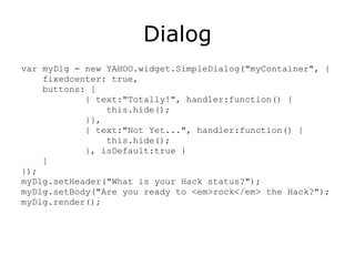 Dialog var myDlg = new YAHOO.widget.SimpleDialog("myContainer", { fixedcenter: true, buttons: [ { text:"Totally!", handler:function() { this.hide(); }},  { text:"Not Yet...", handler:function() { this.hide(); }, isDefault:true }  ] });  myDlg.setHeader("What is your Hack status?"); myDlg.setBody("Are you ready to <em>rock</em> the Hack?"); myDlg.render(); 