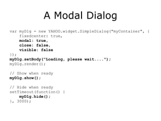 A Modal Dialog var myDlg = new YAHOO.widget.SimpleDialog("myContainer", { fixedcenter: true,  modal: true, close: false, visible: false });  myDlg.setBody("Loading, please wait...."); myDlg.render(); // Show when ready myDlg.show(); // Hide when ready setTimeout(function() { myDlg.hide(); }, 3000); 