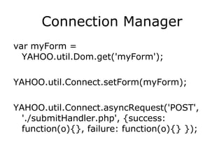 Connection Manager var myForm = YAHOO.util.Dom.get('myForm');  YAHOO.util.Connect.setForm(myForm);  YAHOO.util.Connect.asyncRequest('POST', './submitHandler.php', {success: function(o){}, failure: function(o){} });  